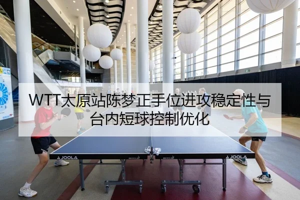 WTT太原站陈梦正手位进攻稳定性与台内短球控制优化