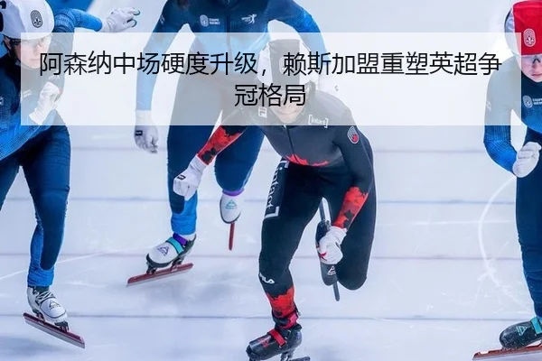 阿森纳中场硬度升级，赖斯加盟重塑英超争冠格局