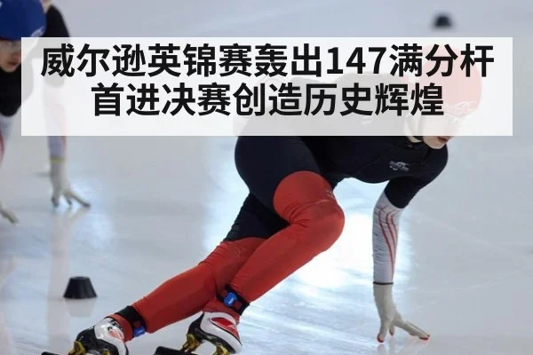 威尔逊英锦赛轰出147满分杆首进决赛创造历史辉煌