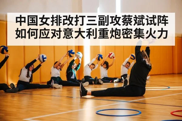 中国女排改打三副攻蔡斌试阵如何应对意大利重炮密集火力