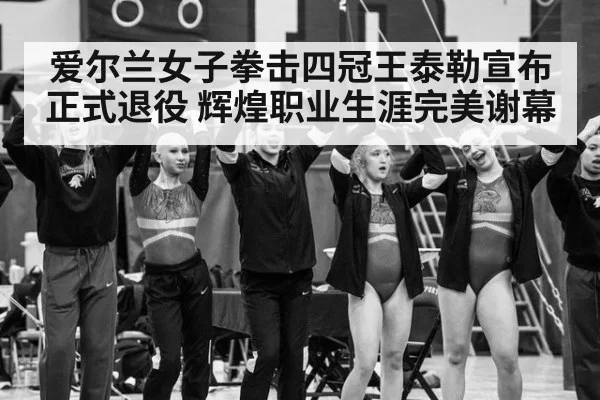 爱尔兰女子拳击四冠王泰勒宣布正式退役 辉煌职业生涯完美谢幕